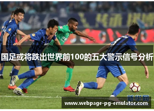 国足或将跌出世界前100的五大警示信号分析 国足或将跌出世界前100的五大警示信号分析