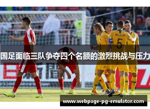 国足面临三队争夺四个名额的激烈挑战与压力 国足面临三队争夺四个名额的激烈挑战与压力