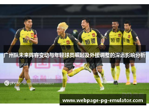 广州队未来阵容变动与年轻球员崛起及外援调整的深远影响分析 广州队未来阵容变动与年轻球员崛起及外援调整的深远影响分析