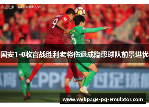 国安1-0收官战胜利老将伤退成隐患球队前景堪忧 国安1-0收官战胜利老将伤退成隐患球队前景堪忧
