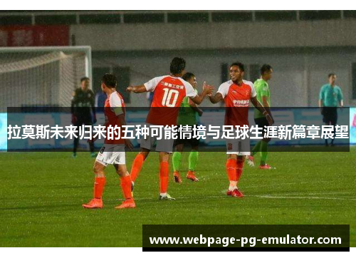 拉莫斯未来归来的五种可能情境与足球生涯新篇章展望