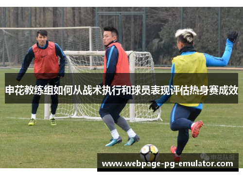 申花教练组如何从战术执行和球员表现评估热身赛成效 申花教练组如何从战术执行和球员表现评估热身赛成效