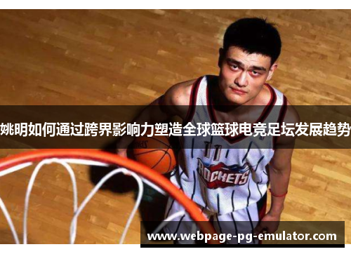 姚明如何通过跨界影响力塑造全球篮球电竞足坛发展趋势