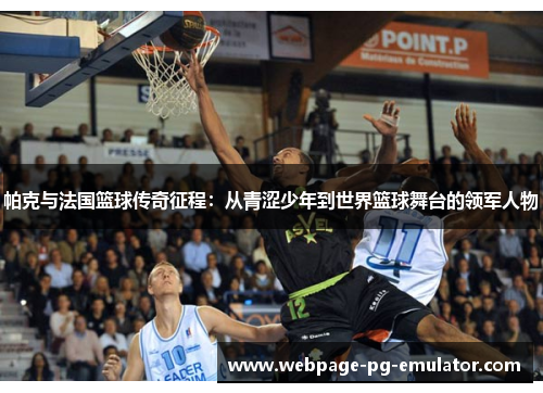 帕克与法国篮球传奇征程：从青涩少年到世界篮球舞台的领军人物