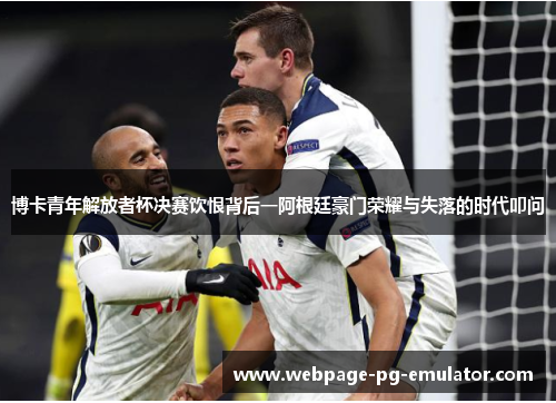 博卡青年解放者杯决赛饮恨背后一阿根廷豪门荣耀与失落的时代叩问