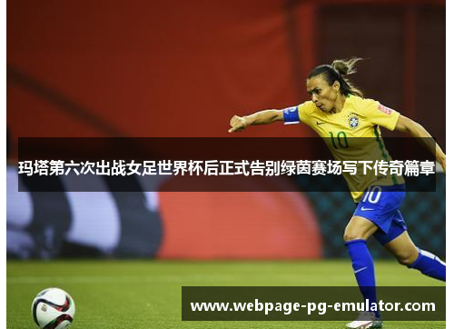 玛塔第六次出战女足世界杯后正式告别绿茵赛场写下传奇篇章