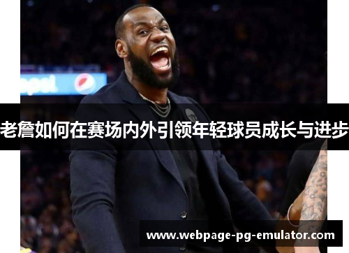 老詹如何在赛场内外引领年轻球员成长与进步 老詹如何在赛场内外引领年轻球员成长与进步